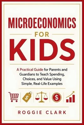 Microeconomics for Kids: A Practical Guide for Parents and Guardians to Teach Spending, Choices, and Value Using Simple, Real-Life Examples - Roggie Clark,Raj Clark - cover