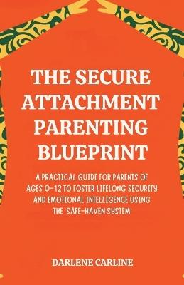 The Secure Attachment Parenting Blueprint: A Practical Guide for Parents of Ages 0-12 to Foster Lifelong Security and Emotional Intelligence Using the 'Safe-Haven System' - Darlene Carline - cover