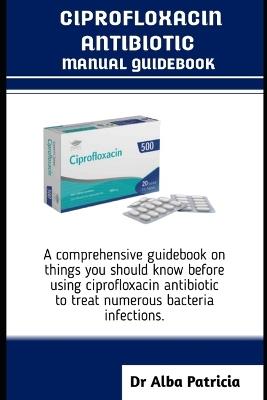 Ciprofloxacin Antibiotics Manual Guidebook: A comprehensive guidebook on things you should know before using ciprofloxacin antibiotic to treat numerous bacteria infections - Alba Patricia - cover