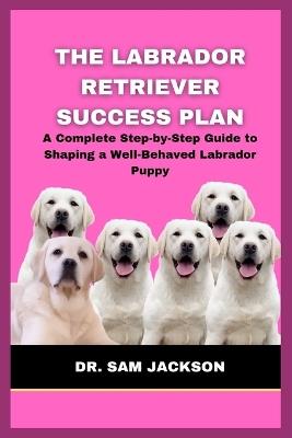 The Labrador Retriever Success Plan: A Complete Step-by-Step Guide to Shaping a Well-Behaved Labrador Puppy - Sam Jackson - cover