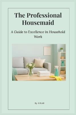 The Professional Housemaid: A Guide to Excellence in Household Work - O Ilar - cover