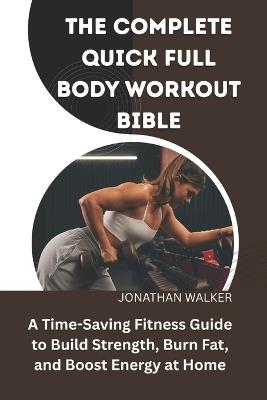 The Complete Quick Full Body Workout Bible: A Time-Saving Fitness Guide To Build Strength, Burn Fat, And Boost Energy At Home - Jonathan Walker - cover