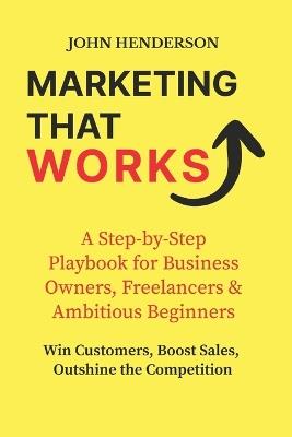 Marketing That Works: Win Customers, Boost Sales & Outshine the Competition: A Step-by-Step Marketing Blueprint for Small Businesses, Freelancers & Ambitious Beginners - John Henderson - cover