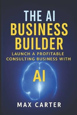 The AI Business Builder: Practical Guide to Starting a $10K/Month AI Consulting Practice (No Technical Background Required) Real Strategies, Proven Tools, and Step-by-Step Systems for Service Professionals - Max Carter - cover