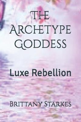 The Archetype Goddess: Luxe Rebellion - Brittany Ariel Starkes - cover
