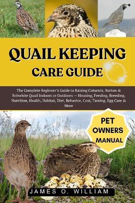 Quail Keeping Care Guide: The Complete Beginner's Guide to Raising Coturnix, Button & Bobwhite Quail Indoors or Outdoors - Housing, Feeding, Breeding, Nutrition, Health, Habitat, Diet, Behavior, Cost, Taming, Egg Care & More - James O William - cover