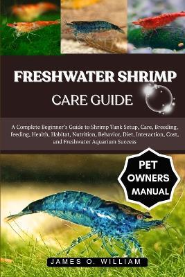 Freshwater Shrimp Care Guide: A Complete Beginner's Guide to Shrimp Tank Setup, Care, Breeding, feeding, Health, Habitat, Nutrition, Behavior, Diet, Interaction, Cost, and Freshwater Aquarium Success - James O William - cover