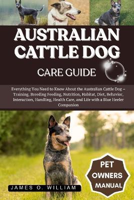 Australian Cattle Dog Care Guide: Everything You Need to Know About the Australian Cattle Dog - Training, Breeding Feeding, Nutrition, Habitat, Diet, Behavior, Interaction, Handling, Health Care, and Life with a Blue Heeler Companion - James O William - cover