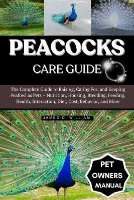 Peacocks Care Guide: The Complete Guide to Raising, Caring For, and Keeping Peafowl as Pets - Nutrition, Housing, Breeding, Feeding, Health, Interaction, Diet, Cost, Behavior, and More - James O William - cover