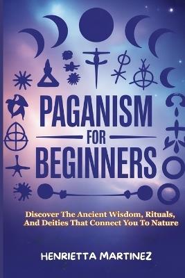 Paganism for Beginners: Discover The Ancient Wisdom, Rituals, And Deities That Connect You To Nature - Henrietta Martinez - cover