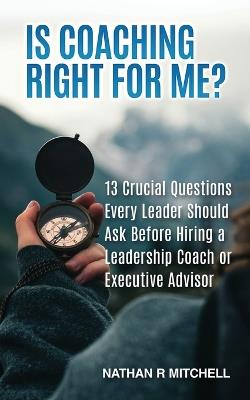 Is Coaching Right For Me?: 13 Crucial Questions Every Leader Should Ask Before Hiring a Leadership Coach or Executive Advisor - Nathan R Mitchell - cover