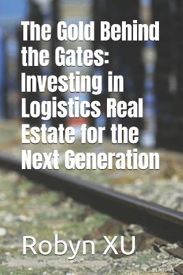 The Gold Behind the Gates: Investing in Logistics Real Estate for the Next Generation - Robyn Xu - cover
