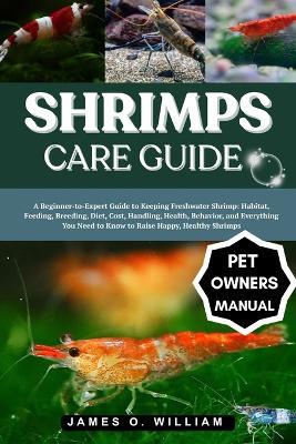 Shrimps Care Guide: A Beginner-to-Expert Guide to Keeping Freshwater Shrimp: Habitat, Feeding, Breeding, Diet, Cost, Handling, Health, Behavior, and Everything You Need to Know to Raise Happy, Healthy Shrimps - James O William - cover