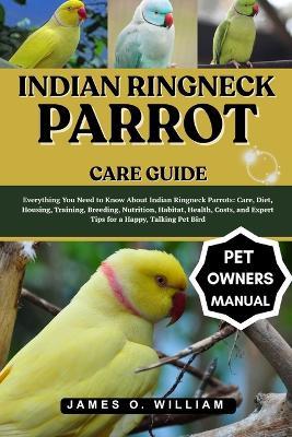 Indian Ringneck Parrot Care Guide: Everything You Need to Know About Indian Ringneck Parrots: Care, Diet, Housing, Training, Breeding, Nutrition, Habitat, Health, Costs, and Expert Tips for a Happy, Talking Pet Bird - James O William - cover