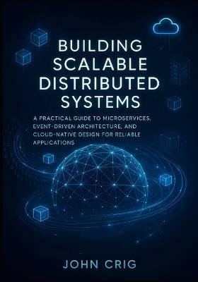Building Scalable Distributed Systems: A Practical Guide to Microservices, Event-Driven Architecture, and Cloud-Native Design for Reliable Applications - John Crig - cover