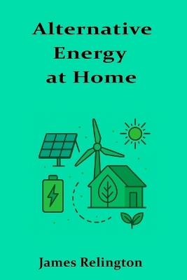 Alternative Energy at Home: A consumer-friendly look at residential renewable energy solutions - James Relington - cover