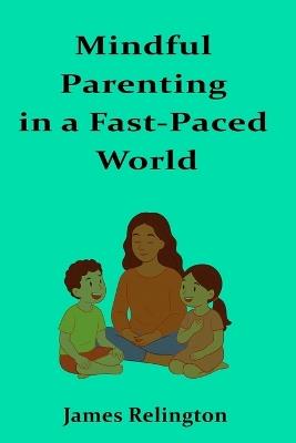 Mindful Parenting in a Fast-Paced World: Techniques and philosophies for nurturing resilience, creativity, and well-being in children - James Relington - cover