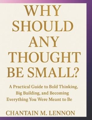 Why Should Any Thought Be Small?: A Practical Guide to Bold Thinking, Big Building, and Becoming Everything You Were Meant to Be - Chantain M Lennon - cover