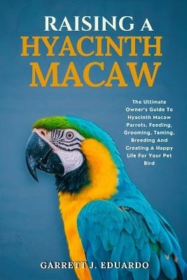 Raising A Hyacinth Macaw: The Ultimate Owner's Guide To Hyacinth Macaw Parrots, Feeding, Grooming, Taming, Breeding And Creating A Happy Life For Your Pet Bird - Garrett J Eduardo - cover