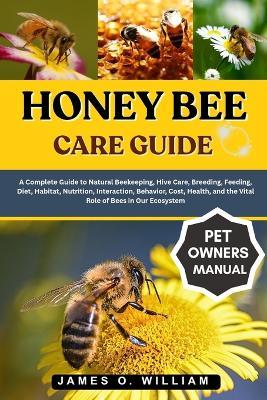 Honey Bee Care Guide: A Complete Guide to Natural Beekeeping, Hive Care, Breeding, Feeding, Diet, Habitat, Nutrition, Interaction, Behavior, Cost, Health, and the Vital Role of Bees in Our Ecosystem - James O William - cover
