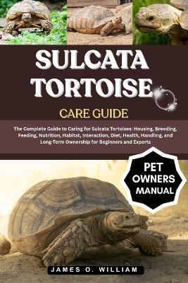 Sulcata Tortoise Care Guide: The Complete Guide to Caring for Sulcata Tortoises: Housing, Breeding, Feeding, Nutrition, Habitat, Interaction, Diet, Health, Handling, and Long-Term Ownership for Beginners and Experts - James O William - cover