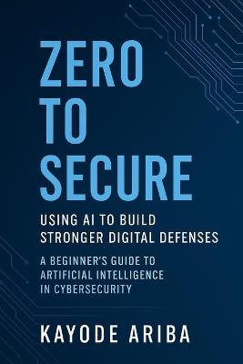 Zero to Secure: Using AI to Build Stronger Digital Defenses: A Beginner's Guide to Artificial Intelligence in Cybersecurity - Kayode Ariba - cover