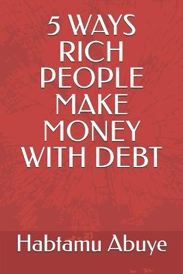 5 Ways Rich People Make Money with Debt - Habtamu Abuye - cover