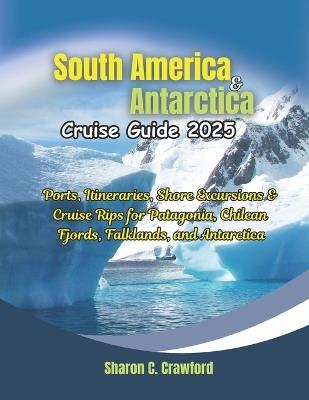 South America & Antarctica Cruise Guide 2025: Ports, Itineraries, Shore Excursions & Cruise Rips for Patagonia, Chilean Fjords, Falklands, and Antarctica - Sharon C Crawford - cover