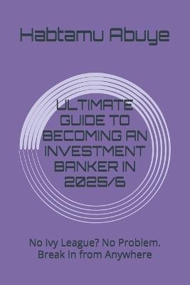 Ultimate Guide to Becoming an Investment Banker in 2025/6: No Ivy League? No Problem. Break In from Anywhere - Habtamu Abuye - cover