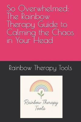 So Overwhelmed: The Rainbow Therapy Guide to Calming the Chaos in Your Head - Rainbow Therapy Tools - cover