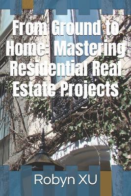 From Ground to Home: Mastering Residential Real Estate Projects - Robyn Xu - cover