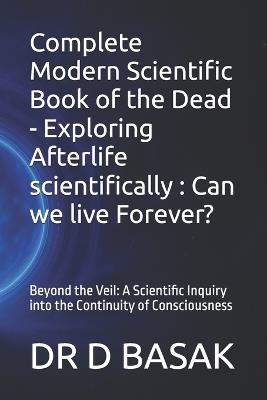 Complete Modern Scientific Book of the Dead - Exploring Afterlife scientifically: Can we live Forever?: Beyond the Veil: A Scientific Inquiry into the Continuity of Consciousness - D Basak - cover