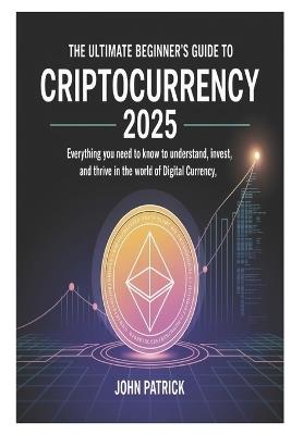 The Ultimate Beginner's Guide to Criptocurrency 2025: Everything You Need to Know to Understand, Invest, and Thrive in the World of Digital Currency - John Patrick - cover