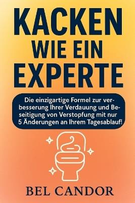 Kacken Wie Ein Experte: Die einzigartige Formel zur Verbesserung Ihrer Verdauung und Beseitigung von Verstopfung mit nur 5 Änderungen an Ihrem Tagesablauf! - Bel Candor - cover