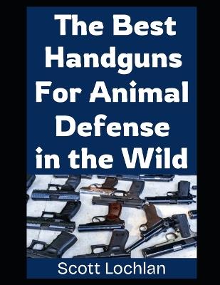 The Best Handguns For Animal Defense in the Wild: A Practical Guide To Choosing, Carrying, and Using the Right Sidearm For Backcountry Survival and Wildlife Protection - Scott Lochlan - cover
