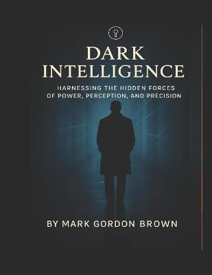 Dark Intelligence: Harnessing the Hidden Forces of Power, Perception, and Precision - Mark Gordon Brown - cover