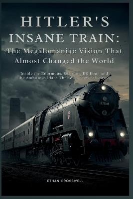 Hitler's Insane Train: The Megalomaniac Vision That Almost Changed the World: Inside the Enormous, Secretive BR Bban and the Ambitious Plans That Were Never Realized - Ethan Crosswell - cover