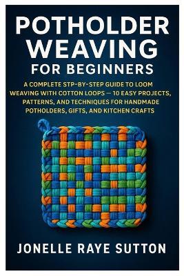 Potholder Weaving For Beginners: A Complete Step-By-Step Guide To Loom Weaving With Cotton Loops - 10 Easy Projects, Patterns, And Techniques For Handmade Potholders, Gifts, And Kitchen Crafts - Jonelle Raye Sutton - cover