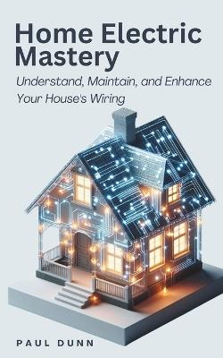Home Electric Mastery: Understand, Maintain, and Enhance Your House's Wiring - Paul Dunn - cover