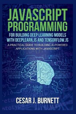 JavaScript Programming for Building Deep Learning Models with Deeplearn.Js and Tensorflow.Js: A Practical Guide to Building AI-Powered Applications with JavaScript - Cesar J Burnett - cover