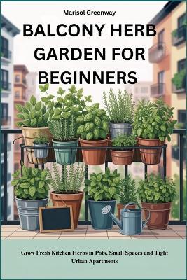Balcony Herb Garden for Beginners: Grow Fresh Kitchen Herbs in Pots, Small Spaces and Tight Urban Apartments - Marisol Greenway - cover