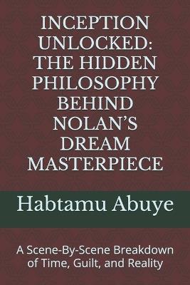 Inception Unlocked: THE HIDDEN PHILOSOPHY BEHIND NOLAN'S DREAM MASTERPIECE: A Scene-By-Scene Breakdown of Time, Guilt, and Reality - Habtamu Abuye - cover