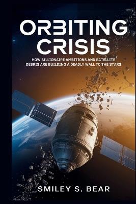 Orbiting Crisis: The Dangerous Future of Space Exploration: How Billionaire Ambitions and Satellite Debris Are Building a Deadly Wall to the Stars - Smiley S Bear - cover
