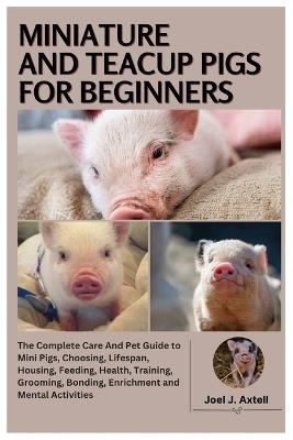 Miniature and Teacup Pigs for Beginners: The Complete Care and Pet Guide to Mini Pigs, Choosing, Lifespan, Housing, Feeding, Health, Training, Grooming, Bonding, Enrichment and Mental Activities - Joel J Axtell - cover