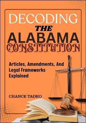 Decoding the Alabama Constitution: Articles, Amendments, And Legal Frameworks Explained - Chance Tadeo - cover