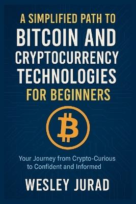 A Simplified Path to Bitcoin and Cryptocurrency Technologies for Beginners: Your Journey from Crypto-Curious to Confident and Informed - Wesley Jurad - cover