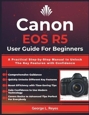 Canon EOS R5 User Guide For Beginners: A Practical Step-by-Step Manual to Unlock The Key Features with Confidence - George L Reyes - cover