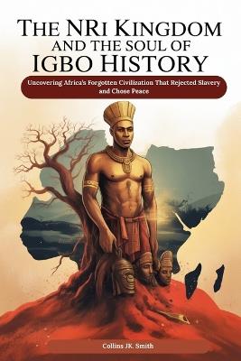 The Nri Kingdom and the Soul of Igbo History: Uncovering Africa's Forgotten Civilization That Rejected Slavery and Chose Peace - Collins Jk Smith - cover