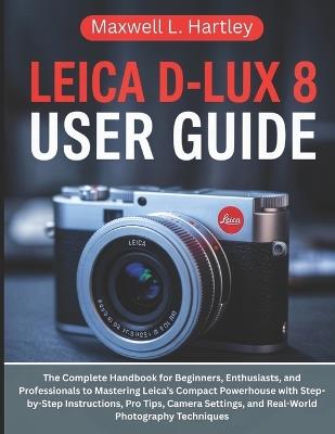 Leica D-Lux 8 User Guide: The Complete Handbook for Beginners, Enthusiasts, and Professionals to Mastering Leica's Compact Powerhouse with Step-by-Step Instructions, Pro Tips, Camera Settings, and Real-World Photography Techniques - Maxwell L Hartley - cover