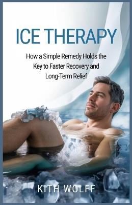 Ice Therapy: How a Simple Remedy Holds the Key to Faster Recovery and Long-Term Relief - Kith Wolff - cover